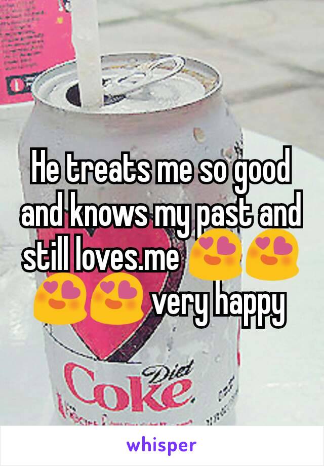 He treats me so good and knows my past and still loves.me 😍😍😍😍 very happy 