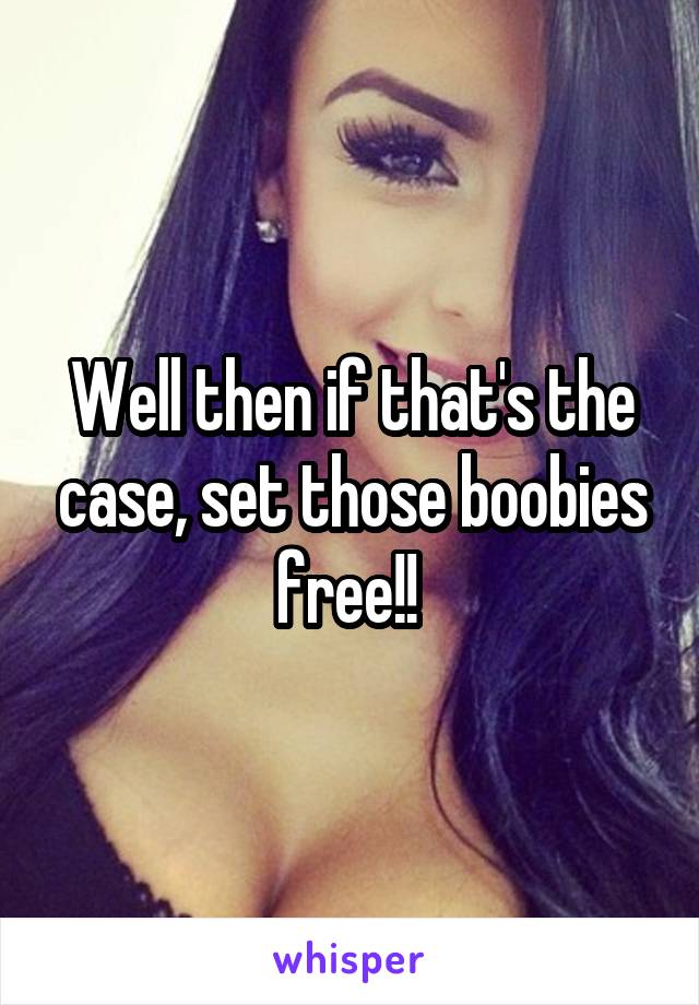 Well then if that's the case, set those boobies free!! 