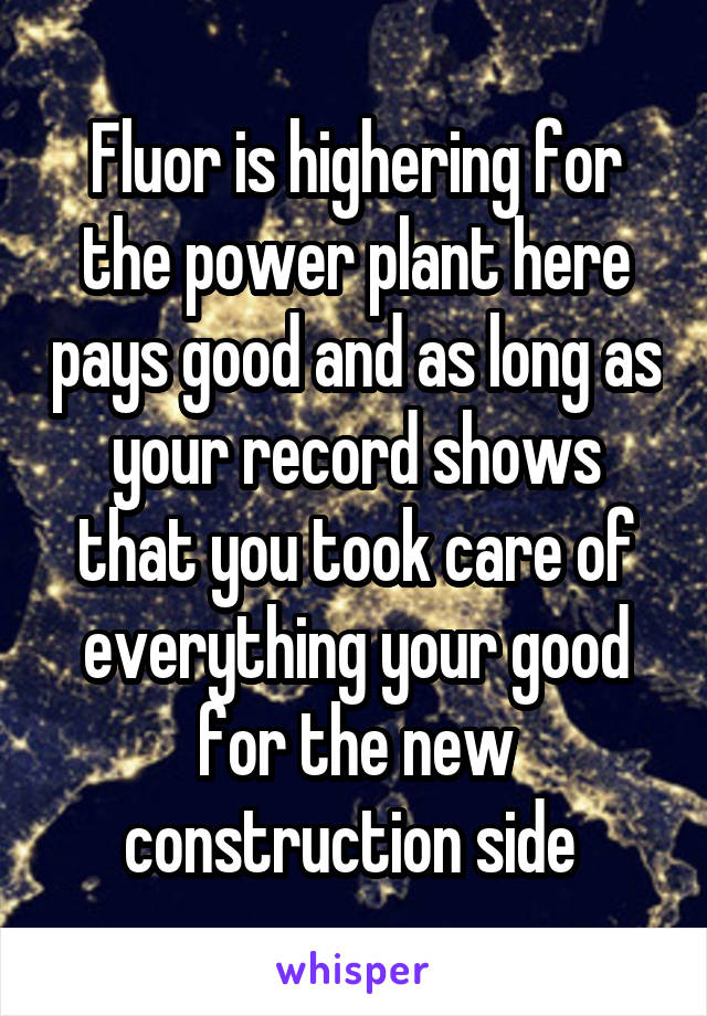 Fluor is highering for the power plant here pays good and as long as your record shows that you took care of everything your good for the new construction side 