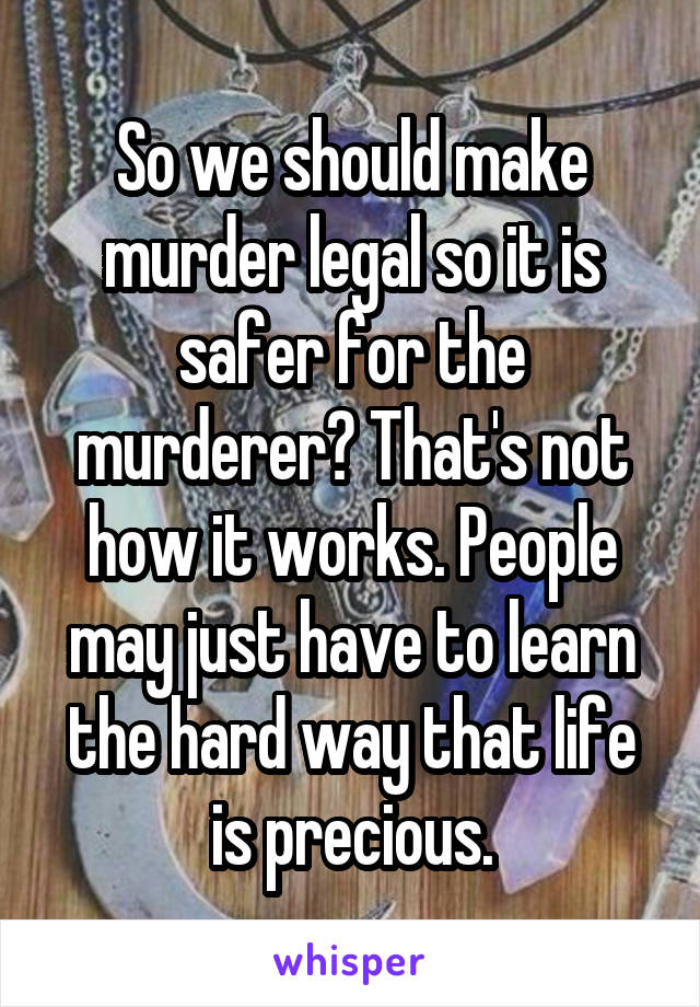 So we should make murder legal so it is safer for the murderer? That's not how it works. People may just have to learn the hard way that life is precious.