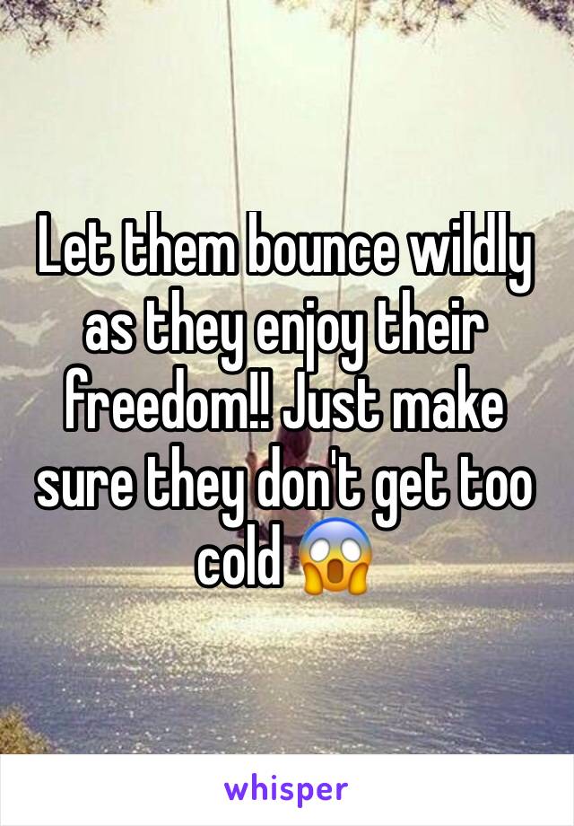 Let them bounce wildly as they enjoy their freedom!! Just make sure they don't get too cold 😱