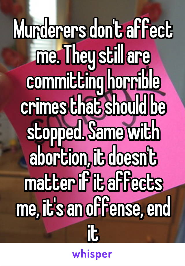 Murderers don't affect me. They still are committing horrible crimes that should be stopped. Same with abortion, it doesn't matter if it affects me, it's an offense, end it