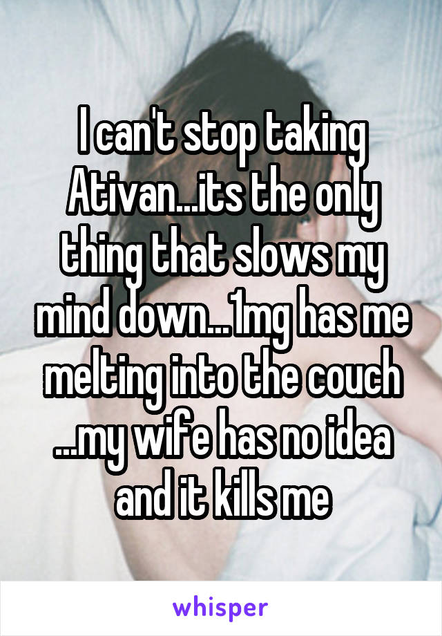 I can't stop taking Ativan...its the only thing that slows my mind down...1mg has me melting into the couch ...my wife has no idea and it kills me