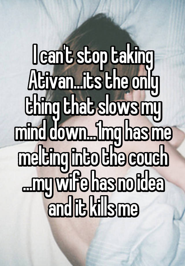 I can't stop taking Ativan...its the only thing that slows my mind down...1mg has me melting into the couch ...my wife has no idea and it kills me