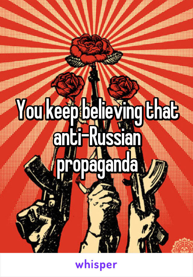 You keep believing that anti-Russian propaganda