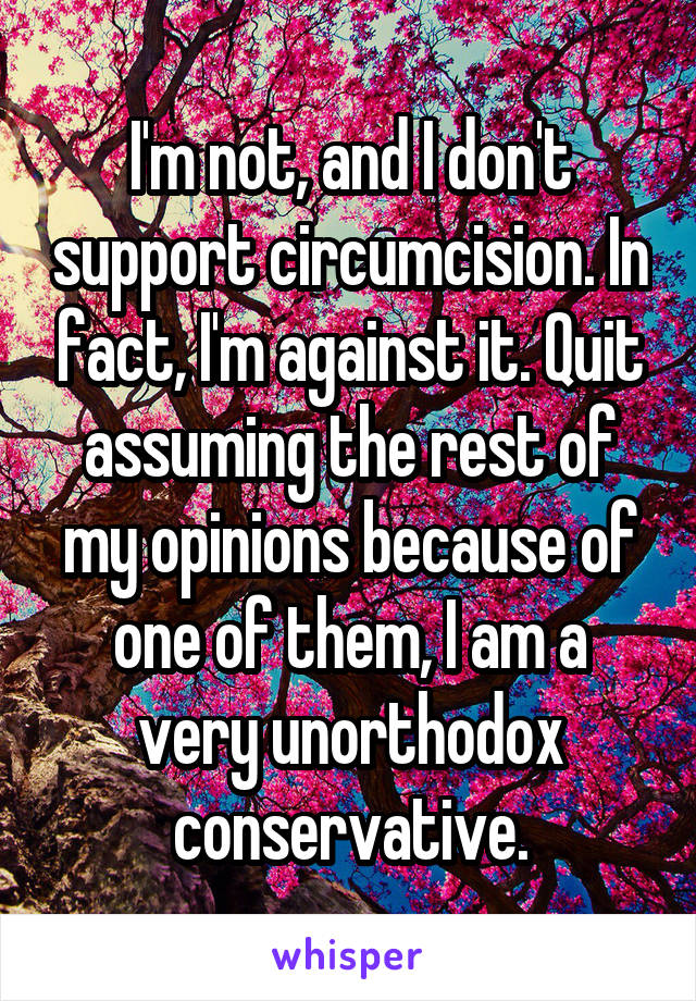 I'm not, and I don't support circumcision. In fact, I'm against it. Quit assuming the rest of my opinions because of one of them, I am a very unorthodox conservative.