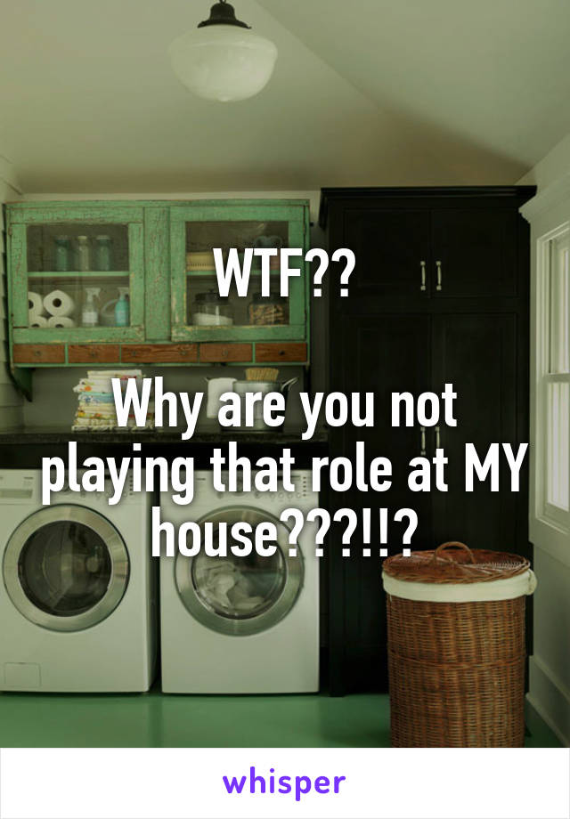WTF??

Why are you not playing that role at MY house???!!?
