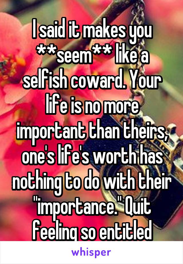 I said it makes you **seem** like a selfish coward. Your life is no more important than theirs, one's life's worth has nothing to do with their "importance." Quit feeling so entitled