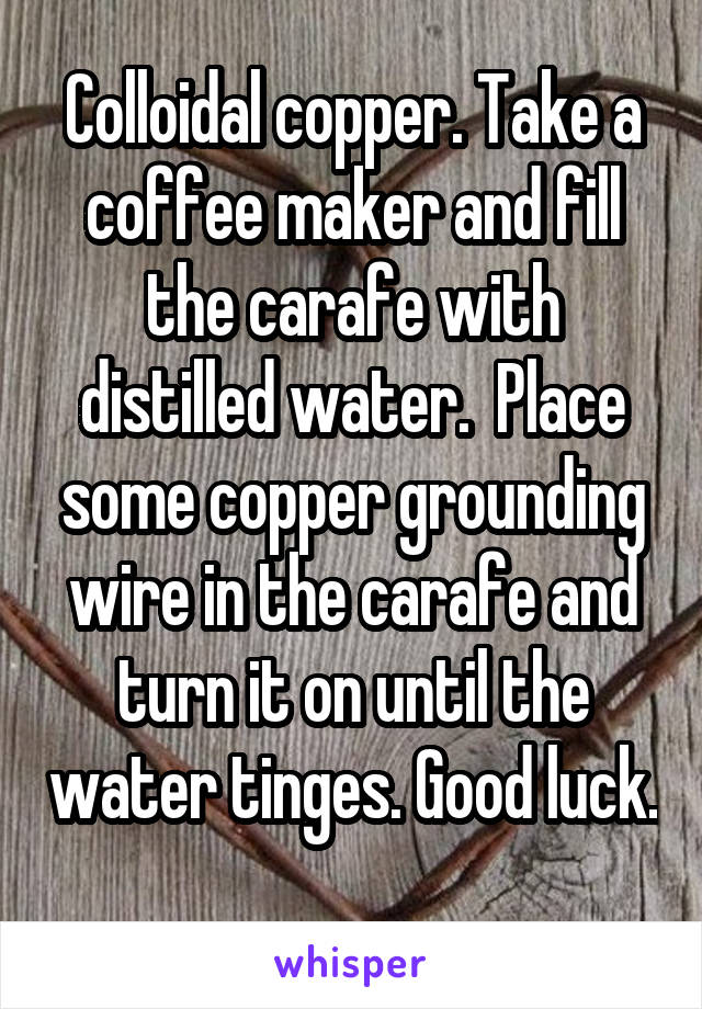 Colloidal copper. Take a coffee maker and fill the carafe with distilled water.  Place some copper grounding wire in the carafe and turn it on until the water tinges. Good luck. 