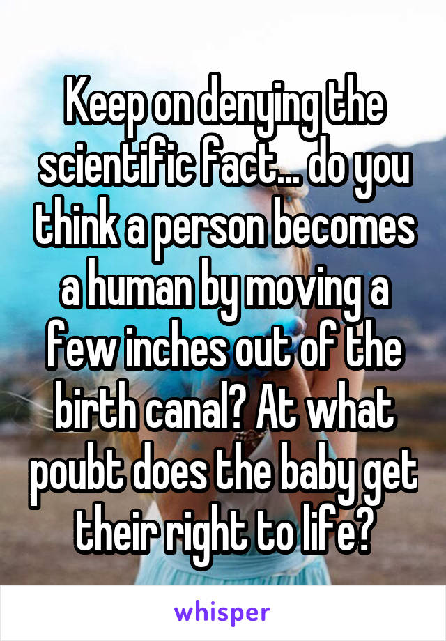 Keep on denying the scientific fact... do you think a person becomes a human by moving a few inches out of the birth canal? At what poubt does the baby get their right to life?