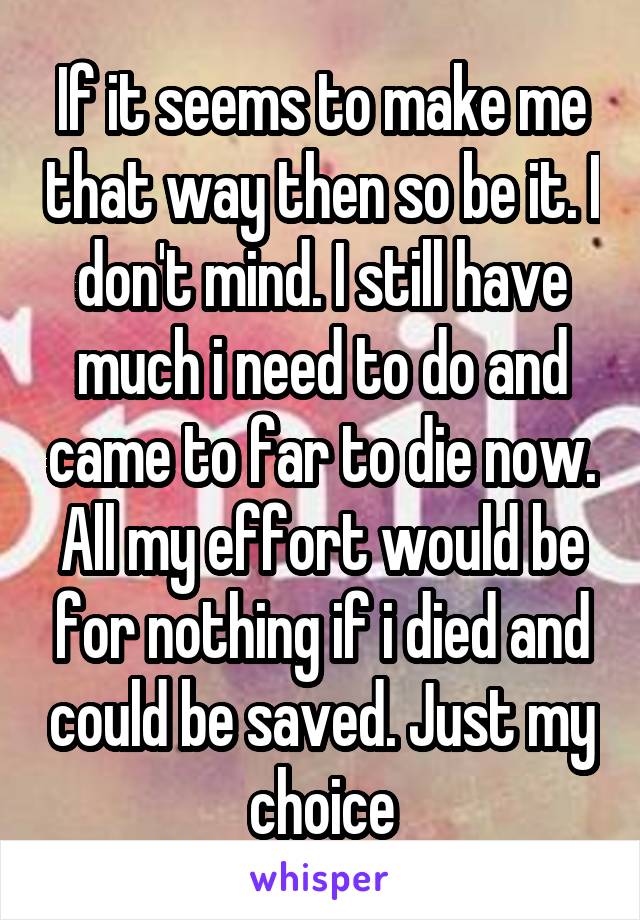 If it seems to make me that way then so be it. I don't mind. I still have much i need to do and came to far to die now. All my effort would be for nothing if i died and could be saved. Just my choice