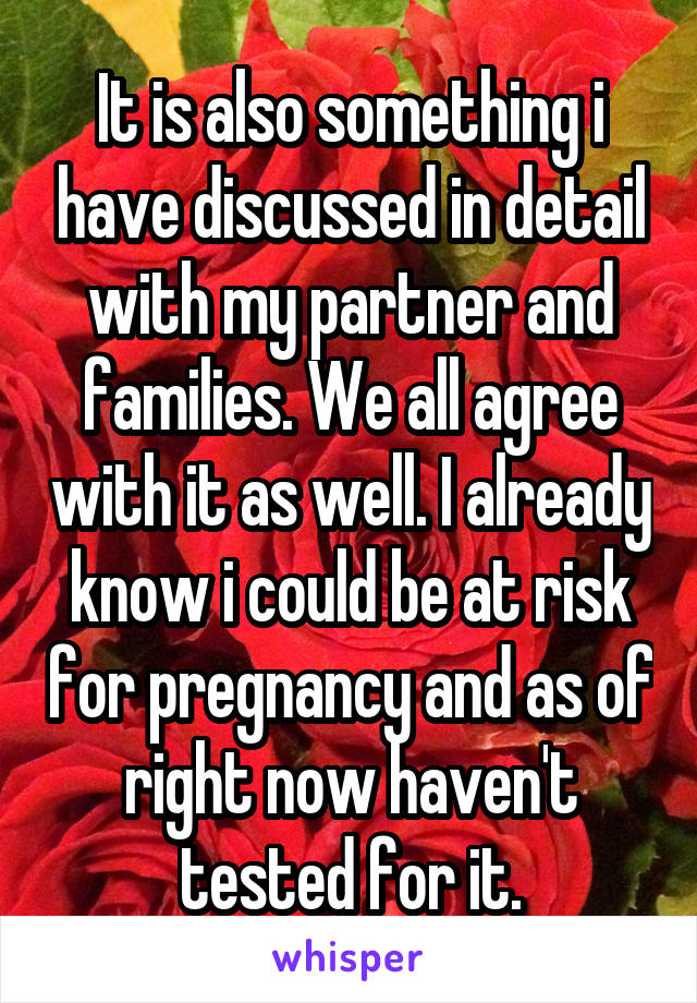 It is also something i have discussed in detail with my partner and families. We all agree with it as well. I already know i could be at risk for pregnancy and as of right now haven't tested for it.