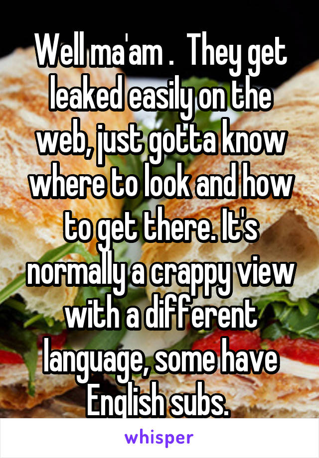 Well ma'am .  They get leaked easily on the web, just gotta know where to look and how to get there. It's normally a crappy view with a different language, some have English subs. 