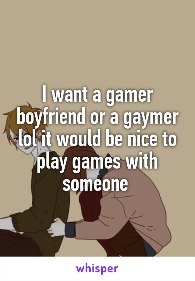 I want a gamer boyfriend or a gaymer lol it would be nice to play games with someone 