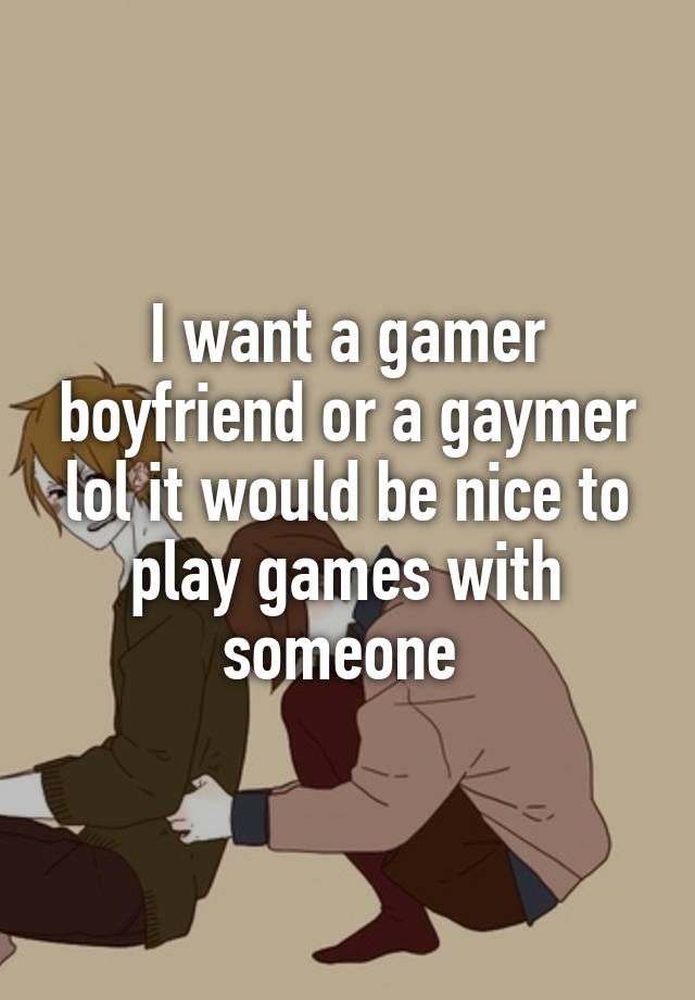 I want a gamer boyfriend or a gaymer lol it would be nice to play games with someone 