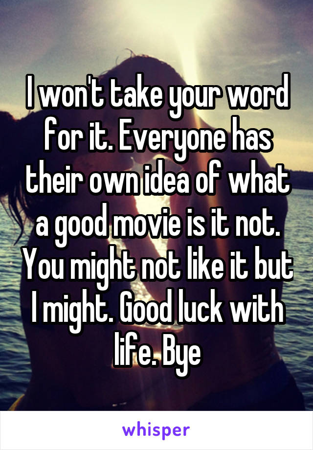 I won't take your word for it. Everyone has their own idea of what a good movie is it not. You might not like it but I might. Good luck with life. Bye