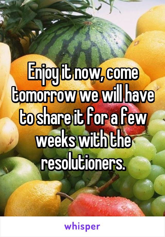 Enjoy it now, come tomorrow we will have to share it for a few weeks with the resolutioners.