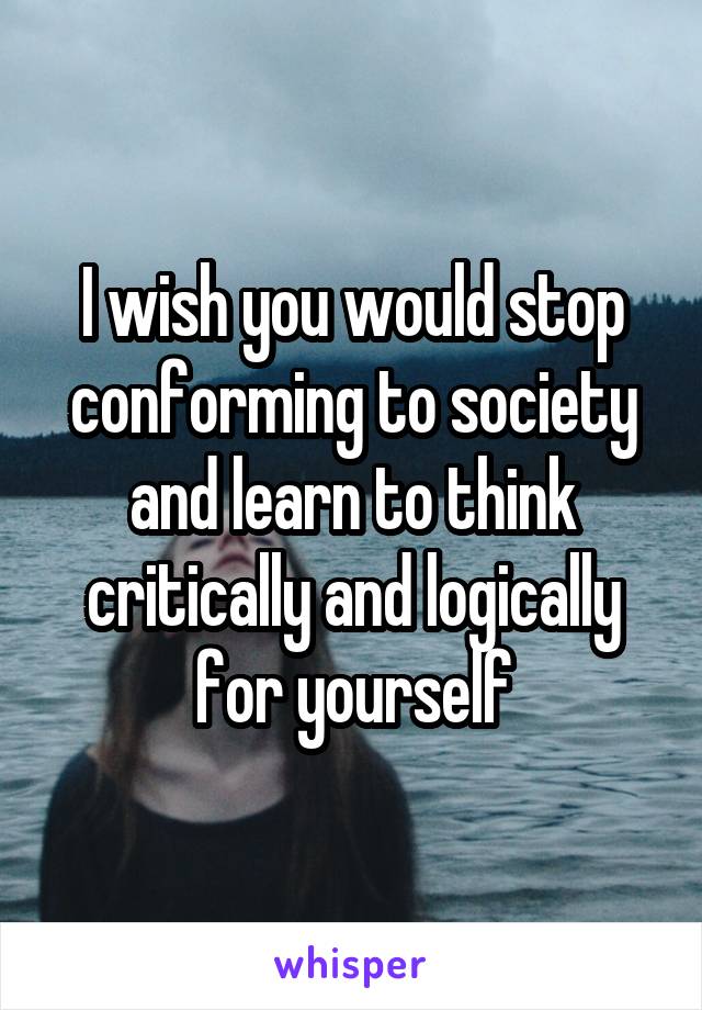 I wish you would stop conforming to society and learn to think critically and logically for yourself