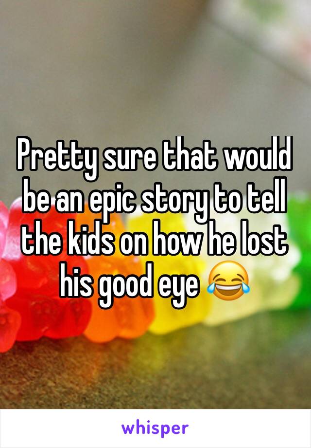 Pretty sure that would be an epic story to tell the kids on how he lost his good eye 😂