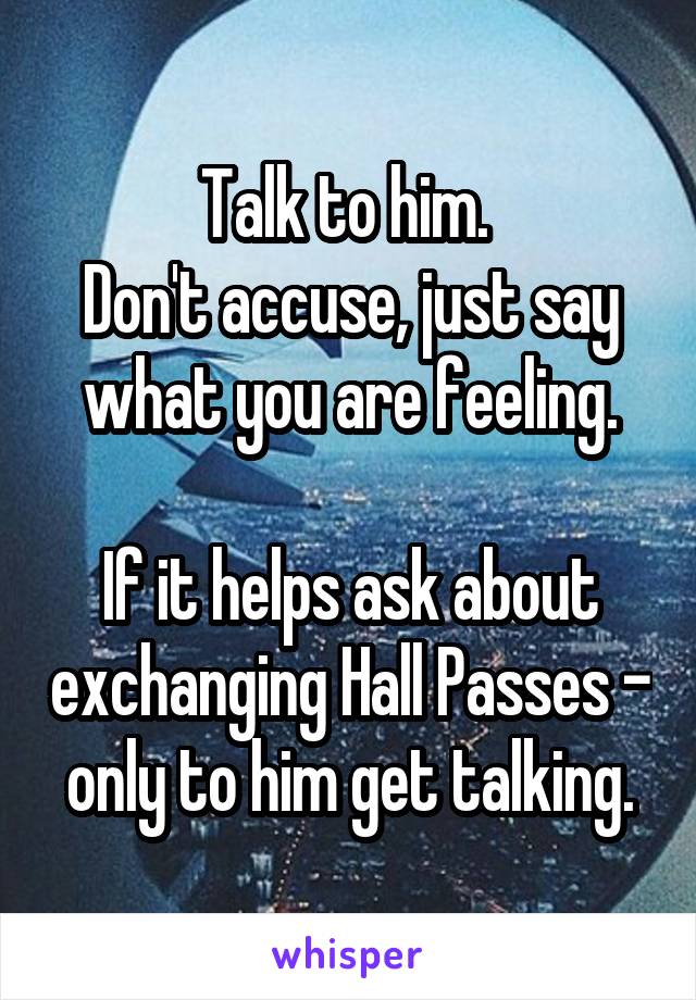 Talk to him. 
Don't accuse, just say what you are feeling.

If it helps ask about exchanging Hall Passes - only to him get talking.