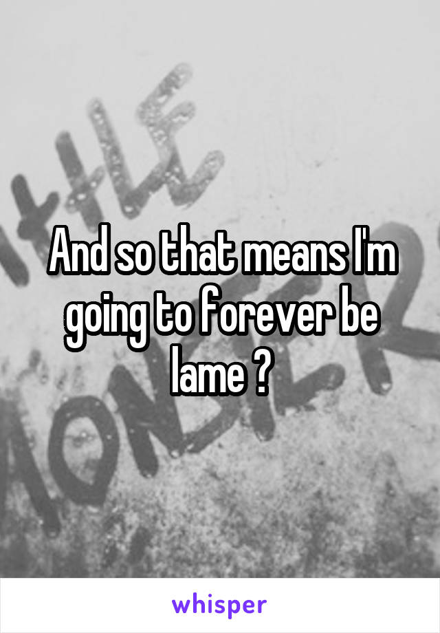 And so that means I'm going to forever be lame ?