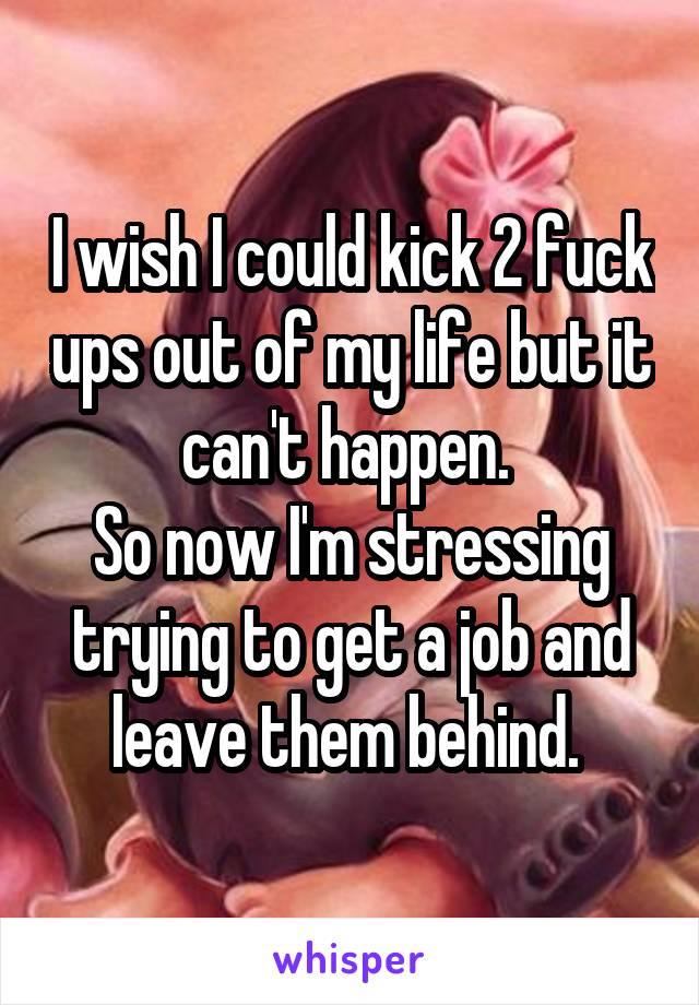 I wish I could kick 2 fuck ups out of my life but it can't happen. 
So now I'm stressing trying to get a job and leave them behind. 