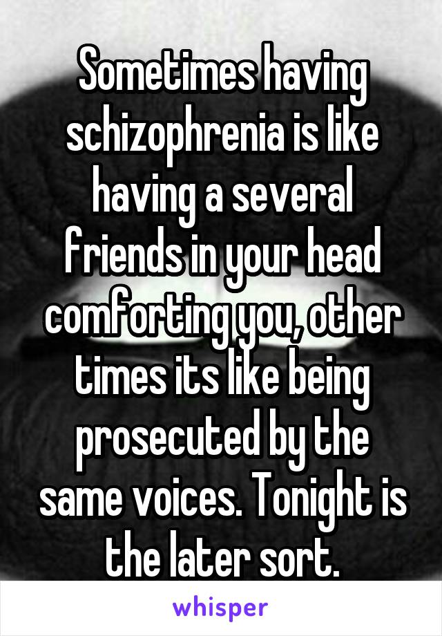 Sometimes having schizophrenia is like having a several friends in your head comforting you, other times its like being prosecuted by the same voices. Tonight is the later sort.