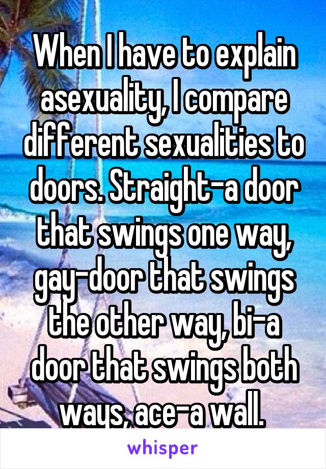 When I have to explain asexuality, I compare different sexualities to doors. Straight-a door that swings one way, gay-door that swings the other way, bi-a door that swings both ways, ace-a wall. 