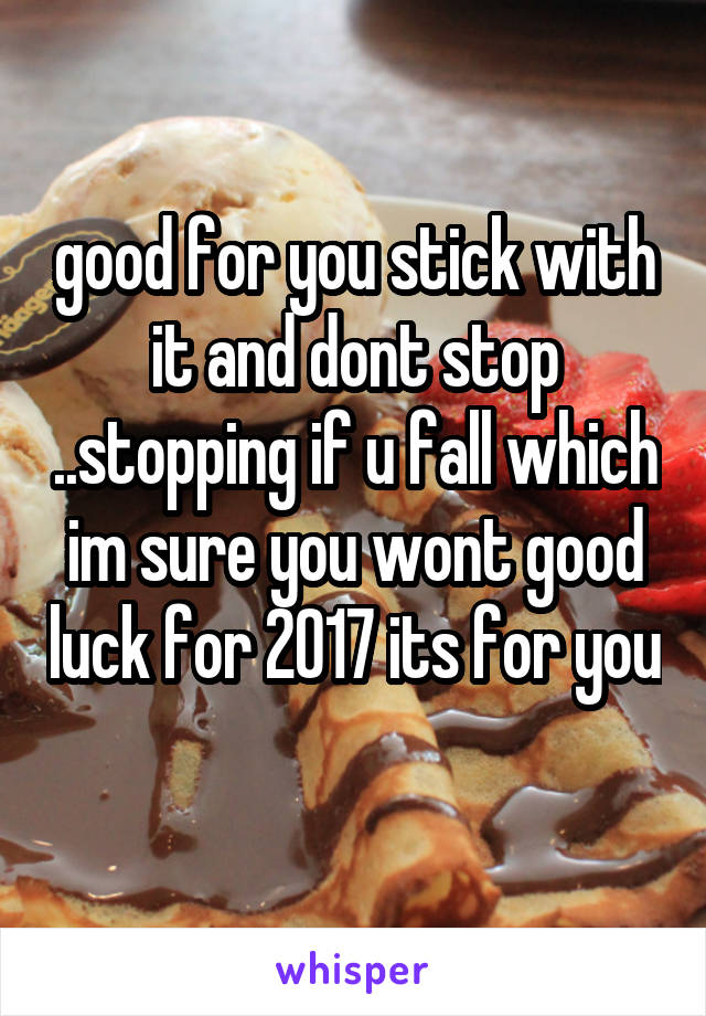 good for you stick with it and dont stop ..stopping if u fall which im sure you wont good luck for 2017 its for you 