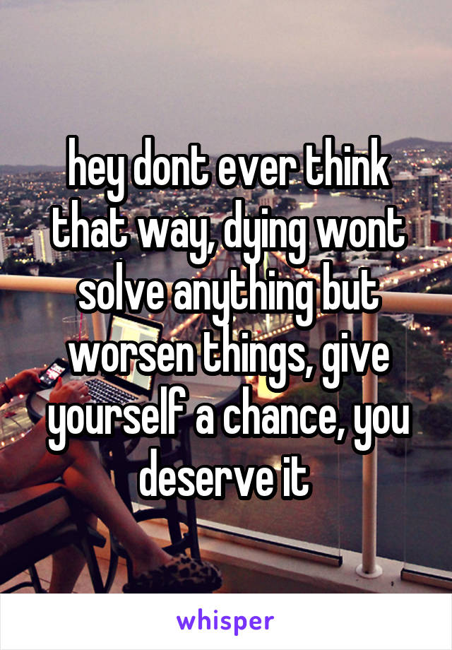 hey dont ever think that way, dying wont solve anything but worsen things, give yourself a chance, you deserve it 