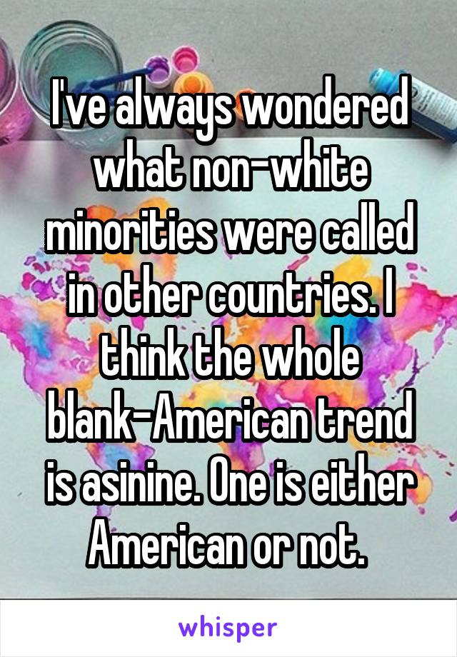 I've always wondered what non-white minorities were called in other countries. I think the whole blank-American trend is asinine. One is either American or not. 