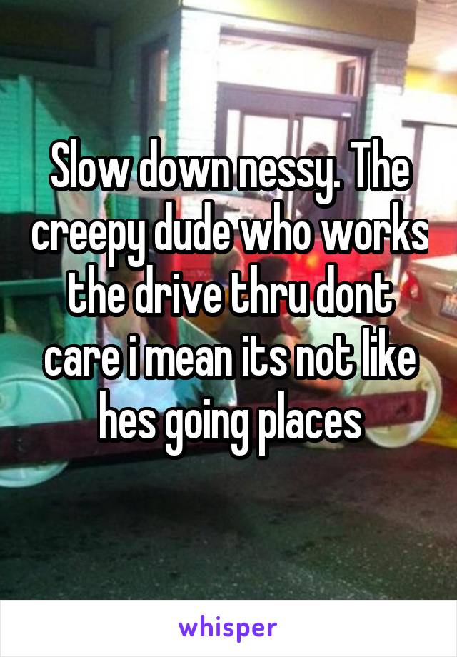 Slow down nessy. The creepy dude who works the drive thru dont care i mean its not like hes going places
