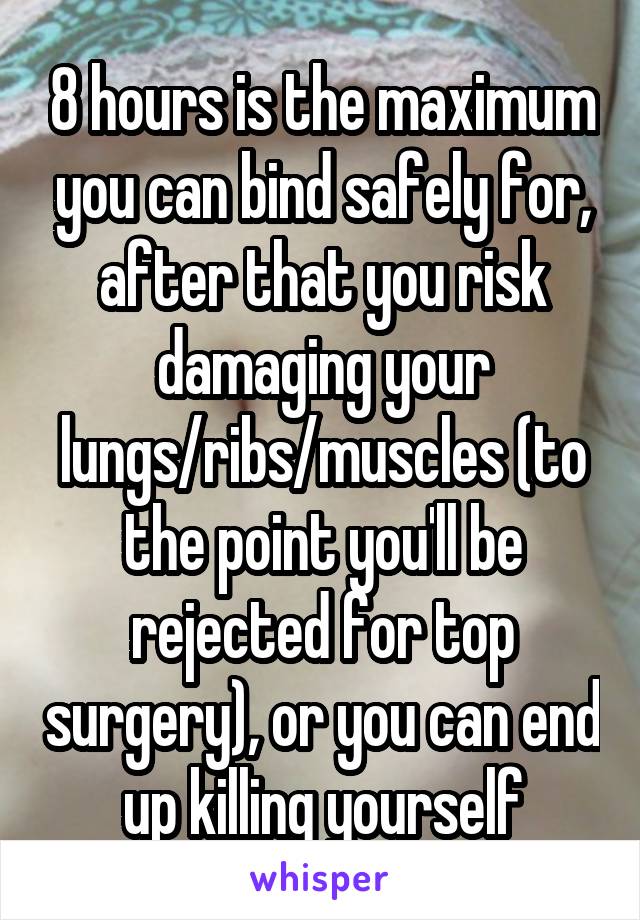 8 hours is the maximum you can bind safely for, after that you risk damaging your lungs/ribs/muscles (to the point you'll be rejected for top surgery), or you can end up killing yourself