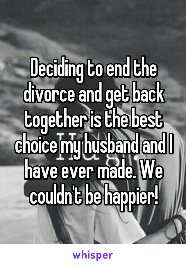 Deciding to end the divorce and get back together is the best choice my husband and I have ever made. We couldn't be happier!