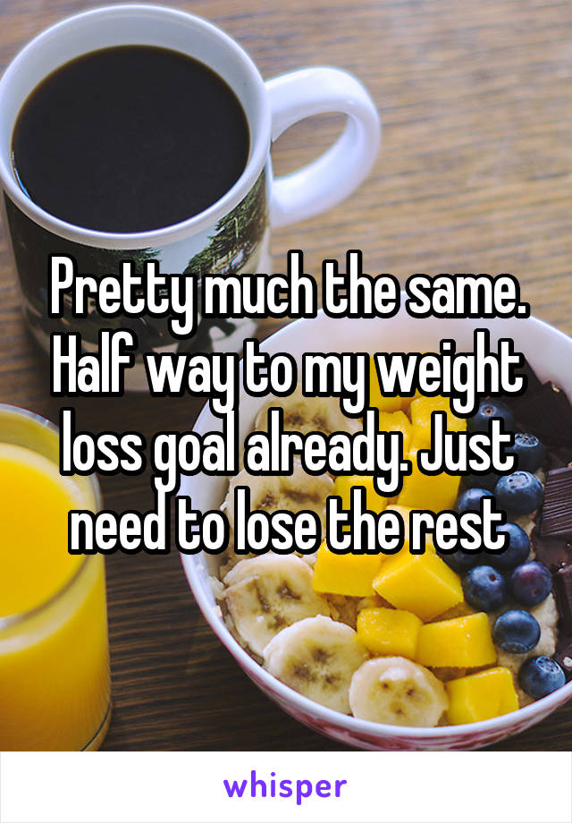 Pretty much the same. Half way to my weight loss goal already. Just need to lose the rest