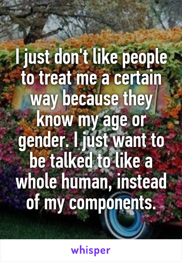 I just don't like people to treat me a certain way because they know my age or gender. I just want to be talked to like a whole human, instead of my components.