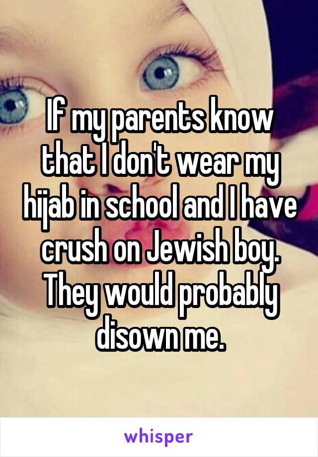 If my parents know that I don't wear my hijab in school and I have crush on Jewish boy. They would probably disown me.