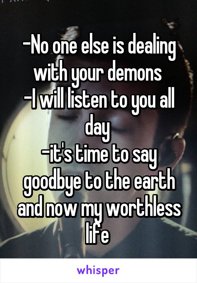 -No one else is dealing with your demons 
-I will listen to you all day 
-it's time to say goodbye to the earth and now my worthless life 