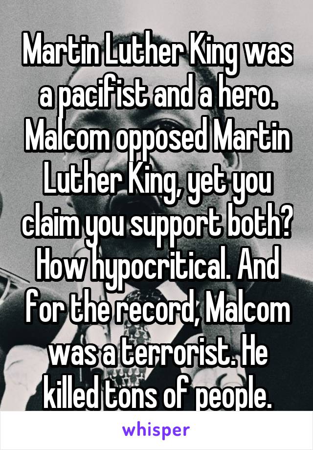 Martin Luther King was a pacifist and a hero. Malcom opposed Martin Luther King, yet you claim you support both? How hypocritical. And for the record, Malcom was a terrorist. He killed tons of people.