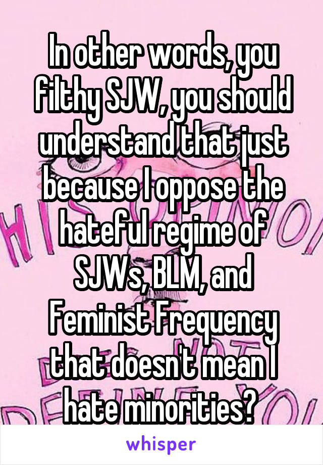 In other words, you filthy SJW, you should understand that just because I oppose the hateful regime of SJWs, BLM, and Feminist Frequency that doesn't mean I hate minorities? 