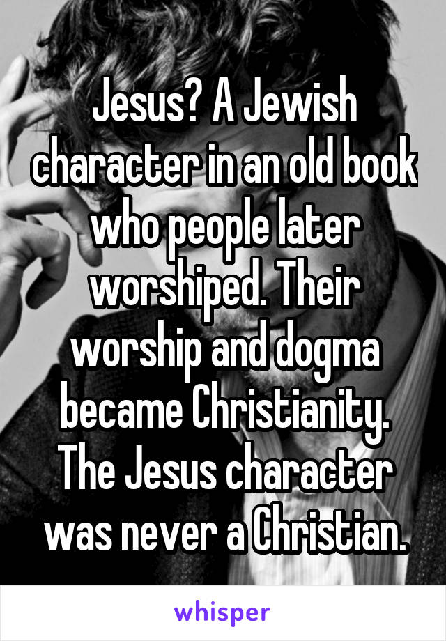 Jesus? A Jewish character in an old book who people later worshiped. Their worship and dogma became Christianity. The Jesus character was never a Christian.