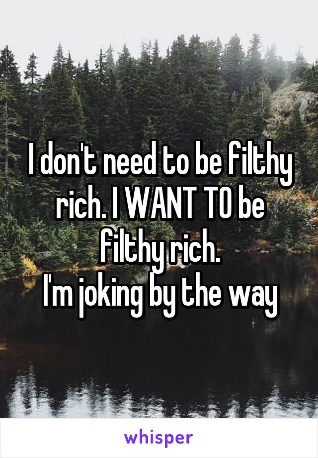 I don't need to be filthy rich. I WANT TO be filthy rich.
I'm joking by the way