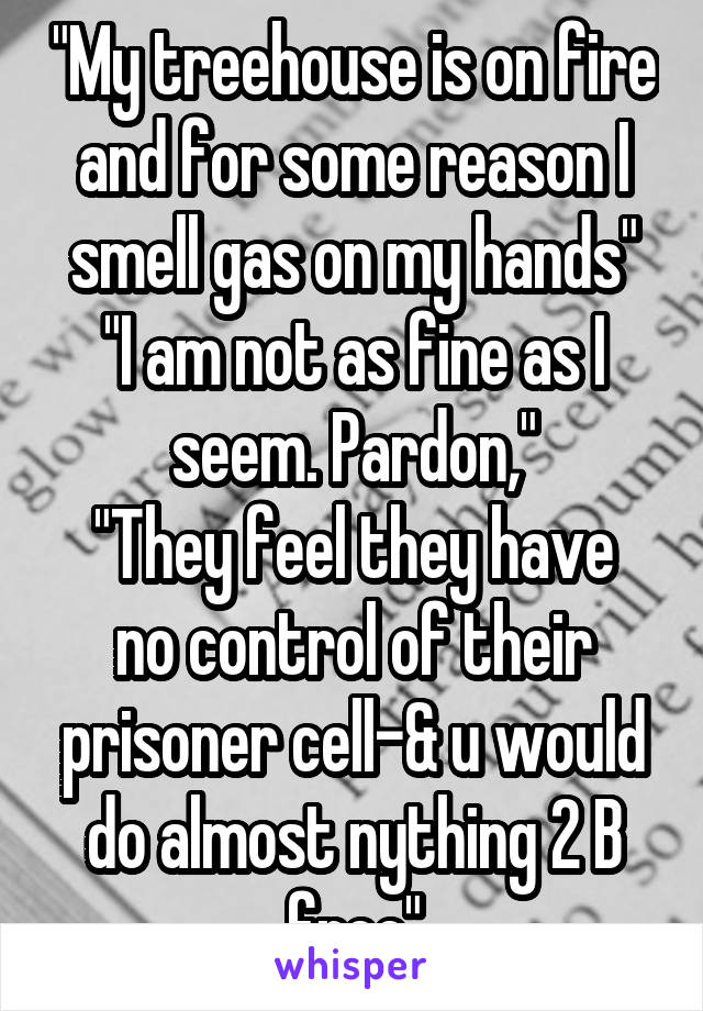 "My treehouse is on fire and for some reason I smell gas on my hands"
"I am not as fine as I seem. Pardon,"
"They feel they have no control of their prisoner cell-& u would do almost nything 2 B free"