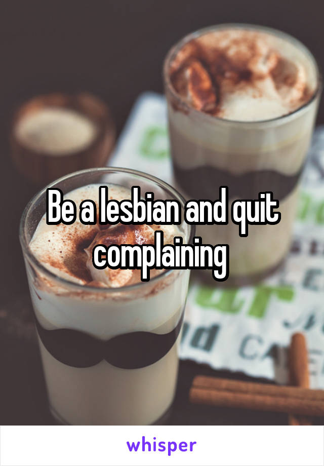 Be a lesbian and quit complaining 