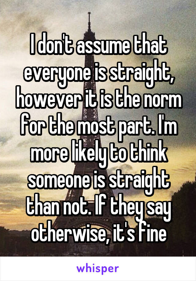 I don't assume that everyone is straight, however it is the norm for the most part. I'm more likely to think someone is straight than not. If they say otherwise, it's fine