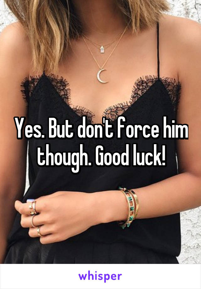 Yes. But don't force him though. Good luck!