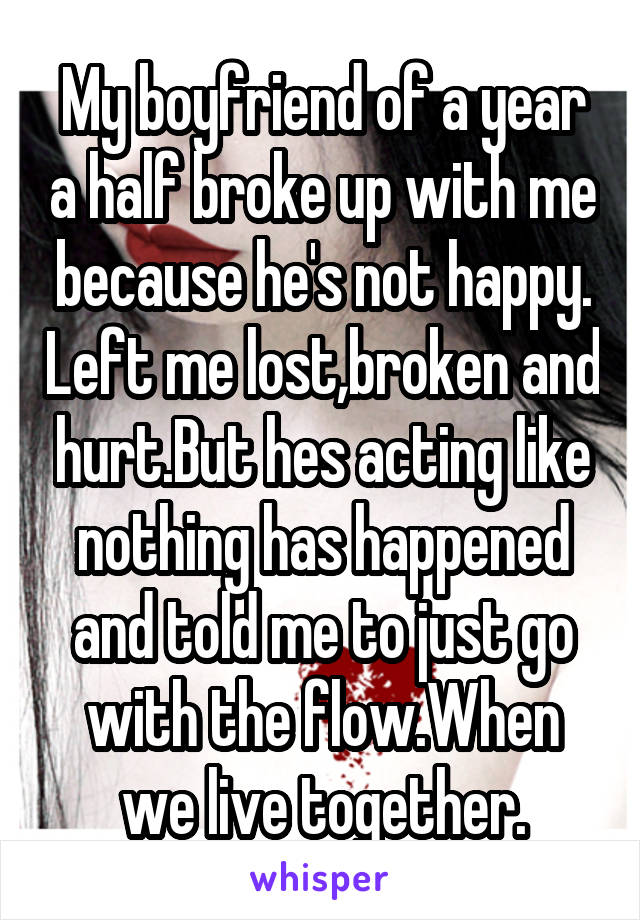 My boyfriend of a year a half broke up with me because he's not happy. Left me lost,broken and hurt.But hes acting like nothing has happened and told me to just go with the flow.When we live together.