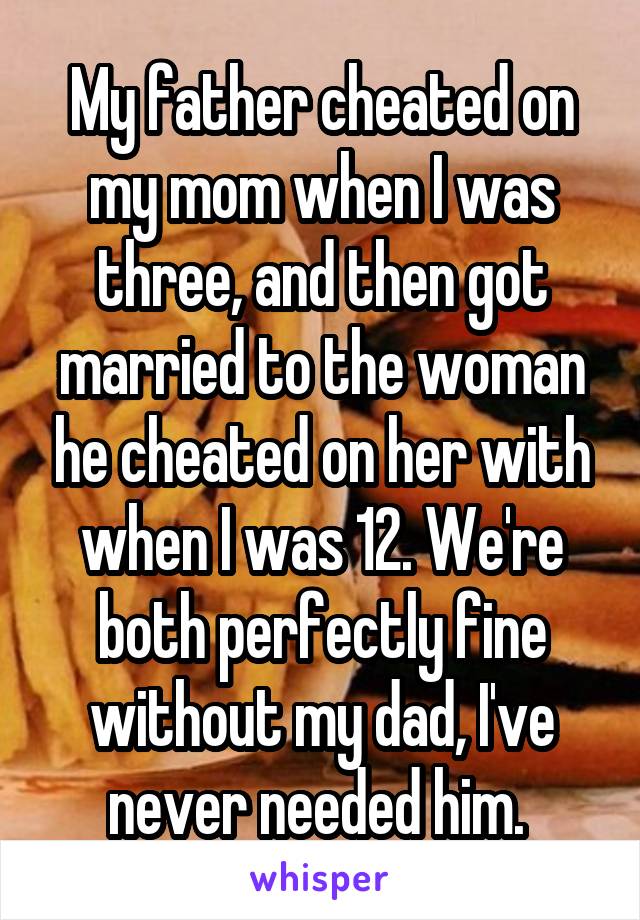 My father cheated on my mom when I was three, and then got married to the woman he cheated on her with when I was 12. We're both perfectly fine without my dad, I've never needed him. 