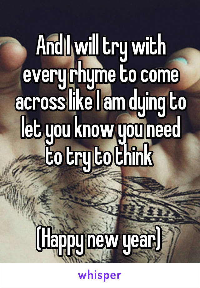 And I will try with every rhyme to come across like I am dying to let you know you need to try to think 


(Happy new year) 