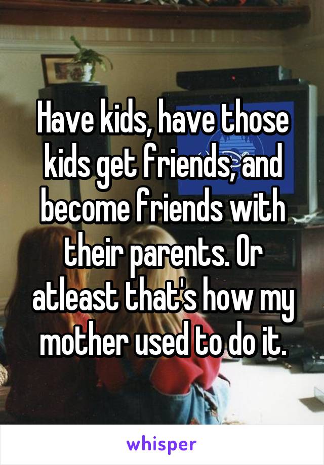 Have kids, have those kids get friends, and become friends with their parents. Or atleast that's how my mother used to do it.